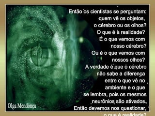   Olga Mendonça Então os cientistas se perguntam: quem vê os objetos,  o cérebro ou os olhos? O que é a realidade?  É o que vemos com  nosso cérebro? Ou é o que vemos com  nossos olhos?  A verdade é que o cérebro não sabe a diferença  entre o que vê no  ambiente e o que  se lembra, pois os mesmos neurônios são ativados. Então devemos nos questionar, o que é realidade? 
