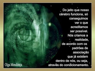   Olga Mendonça Do jeito que nosso cérebro funciona, só  conseguimos  ver o que  acreditamos  ser possível.  Nós criamos a  realidade, de acordo com os  padrões de  associação que já existem  dentro de nós, ou seja,  através do condicionamento. 