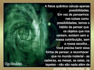   Olga Mendonça A física quântica calcula apenas possibilidades. Em vez de pensarmos  nas coisas como  possibilidades, temos o hábito de pensar que  os objetos que nos cercam, existem sem a  nossa contribuição, sem a nossa escolha... Você precisa banir essa forma de pensar; e reconhecer  que no mundo material - as cadeiras, as mesas, as salas, os tapetes - não são nada além de possíveis movimentos  da consciência.   