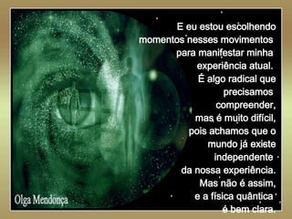   Olga Mendonça E eu estou escolhendo momentos nesses movimentos  para manifestar minha  experiência atual.  É algo radical que precisamos  compreender, mas é muito difícil, pois achamos que o mundo já existe independente  da nossa experiência. Mas não é assim, e a física quântica  é bem clara. 