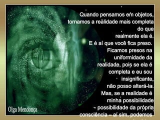   Olga Mendonça Quando pensamos em objetos, tornamos a realidade mais completa do que realmente ela é. E é aí que você fica preso.  Ficamos presos na  uniformidade da  realidade, pois se ela é  completa e eu sou  insignificante, não posso alterá-la. Mas, se a realidade é  minha possibilidade - possibilidade da própria consciência – aí sim, podemos  alterá-la .. 