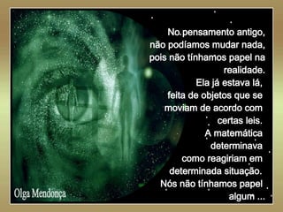   Olga Mendonça No pensamento antigo, não podíamos mudar nada, pois não tínhamos papel na realidade. Ela já estava lá,  feita de objetos que se  moviam de acordo com  certas leis.  A matemática  determinava  como reagiriam em  determinada situação.   Nós não tínhamos papel  algum ... 