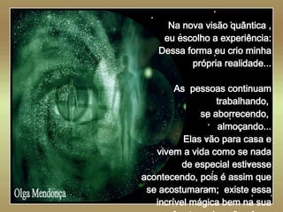   Olga Mendonça Na nova visão quântica , eu escolho a experiência: Dessa forma eu crio minha própria realidade... As  pessoas continuam trabalhando,  se aborrecendo,  almoçando... Elas vão para casa e vivem a vida como se nada de especial estivesse acontecendo, pois é assim que se acostumaram;  existe essa incrível mágica bem na sua frente e elas não vêem. 
