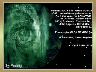   Olga Mendonça Referência: O Filme “QUEM SOMOS NÓS?“, entrevistas e palestras com  Amit Goswami, Fred Alan Wolf,  Joe Dispenza, William Tiller,  Jeffrey Statinover, Candace Pert, John Hagelin e David Albert, entre outros... Formatação: OLGA MENDONÇA Música: ERA, Cathar Rhythm CLIQUE PARA SAIR 