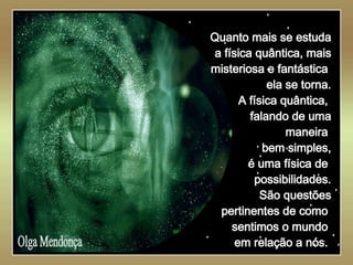   Olga Mendonça Quanto mais se estuda a física quântica, mais misteriosa e fantástica  ela se torna. A física quântica,  falando de uma maneira  bem simples, é uma física de  possibilidades. São questões pertinentes de como  sentimos o mundo  em relação a nós.  