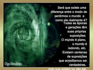   Olga Mendonça Será que existe uma  diferença entre o modo de sentirmos o mundo  e  como ele realmente é? Todas as épocas e gerações têm suas próprias  suposições:  O mundo é plano,  o mundo é redondo, etc.  Existem centenas de suposições que acreditamos ser verdadeiras,  mas que podem ou não ser. 