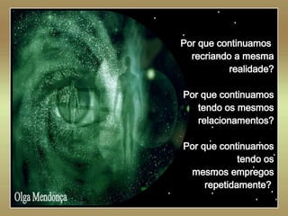   Olga Mendonça Por que continuamos  recriando a mesma realidade? Por que continuamos tendo os mesmos relacionamentos? Por que continuamos tendo os mesmos empregos repetidamente?   