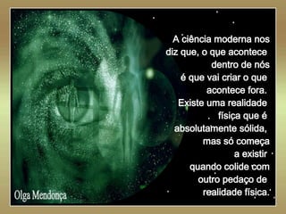   Olga Mendonça A ciência moderna nos diz que, o que acontece  dentro de nós é que vai criar o que  acontece fora.  Existe uma realidade  física que é  absolutamente sólida,  mas só começa a existir  quando colide com outro pedaço de  realidade física. 
