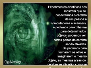   Olga Mendonça Experimentos científicos nos mostram que se  conectarmos o cérebro de um pessoa a computadores e scanners  e pedirmos para olharem para determinados  objetos, podemos ver  certas   partes do cérebro sendo ativadas. Se pedirmos para fecharem os olhos e  imaginarem o mesmo objeto, as mesmas áreas do  cérebro se ativarão, como se estivessem vendo os objetos.  