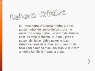 Oi meu nome é Rebeca tenho 11anos
gosto muito de andar de bicicleta , e
mexer no computador , e gosto de brincar
com os meu cachorro , e o meu gato e
gosto de jogar vídeo game e jogar
futebol e fazer desenhos gosto muito de
ficar com a minha mãe em casa e sair com
a minha família e ir para a praia.
 