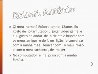 » Oi meu nome é Robert tenho 12anos Eu
  gosto de jogar futebol , jogar vídeo game e
  eu gosto de andar de bicicleta e brincar com
  os meus amigos e de fazer lição e conversar
  com a minha mãe brincar com o meu irmão
  e com o meu cachorro , de mexer
» No computador e ir a praia com a minha
  família.
 