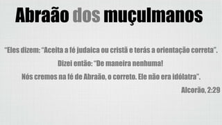 Abraão dos muçulmanos
“Eles dizem: “Aceita a fé judaica ou cristã e terás a orientação correta”.
Dizei então: “De maneira nenhuma!
Nós cremos na fé de Abraão, o correto. Ele não era idólatra”.
Alcorão, 2:29
 