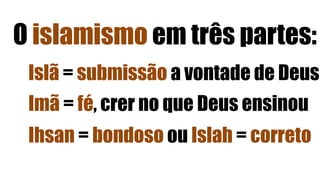 O islamismo em três partes:
Islã = submissão a vontade de Deus
Imã = fé, crer no que Deus ensinou
Ihsan = bondoso ou Islah = correto
 