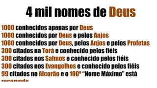 4 mil nomes de Deus
1000 conhecidos apenas por Deus
1000 conhecidos por Deus e pelos Anjos
1000 conhecidos por Deus, pelos Anjos e pelos Profetas
300 citados na Torá e conhecido pelos fiéis
300 citados nos Salmos e conhecido pelos fiéis
300 citados nos Evangelhos e conhecido pelos fiéis
99 citados no Alcorão e o 100º “Nome Máximo” está
reservado
 