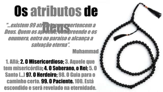 "...existem 99 atributos que pertencem a
Deus. Quem os aprende, compreende e os
enumera, entra no paraíso e alcança a
salvação eterna”.
Muhammad
Os atributos de
Deus
1. Allá; 2. O Misericordioso; 3. Aquele que
tem misericórdia; 4. O Soberano, o Rei; 5. O
Santo [...] 97. O Herdeiro; 98. O Guia para o
caminho certo. 99. O Paciente. 100. Está
escondido e será revelado na eternidade.
 