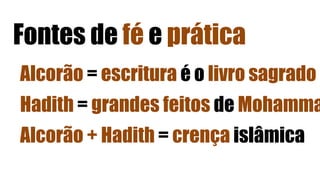Fontes de fé e prática
Alcorão = escritura é o livro sagrado
Hadith = grandes feitos de Mohamma
Alcorão + Hadith = crença islâmica
 