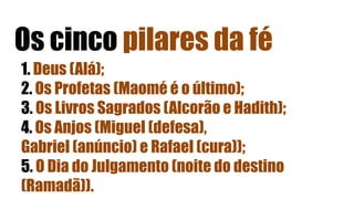 Os cinco pilares da fé
1. Deus (Alá);
2. Os Profetas (Maomé é o último);
3. Os Livros Sagrados (Alcorão e Hadith);
4. Os Anjos (Miguel (defesa),
Gabriel (anúncio) e Rafael (cura));
5. O Dia do Julgamento (noite do destino
(Ramadã)).
 