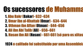 Os sucessores de Muhamma
1. Abu Bakr (Bakar)- 632–634
2. Umar ibn al-Khattab (Omar) - 634–644
3. Uthman ibn Affan (Otman) - 644–656
4. Ali ibn Abi Talib (Ali) - 656–661
5. Hasan ibn Ali (Hasan) - 661-661 (só para os xiitas
1924 o califado foi substituído por uma Assembleia
 