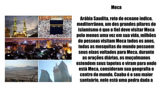 Meca
Arábia Saudita, roto do oceano índico,
mediterrâneo, um dos grandes pilares do
islamismo é que o fiel deve visitar Meca
pelo menos uma vez em sua vida, milhões
de pessoas visitam Meca todos os anos,
todas as mesquitas do mundo possuem
seus eixos voltados para Meca, durante
as orações diárias, os muçulmanos
estendem seus tapetes e viram para onde
está Meca, consideram sua geografia o
centro do mundo, Caaba é o seu maior
santuário, nele está uma pedra dada a
Adão pelo Anjo.
 