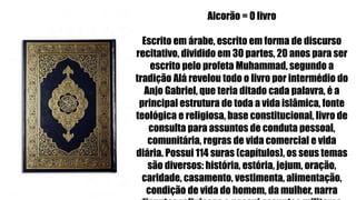 Alcorão = O livro
Escrito em árabe, escrito em forma de discurso
recitativo, dividido em 30 partes, 20 anos para ser
escrito pelo profeta Muhammad, segundo a
tradição Alá revelou todo o livro por intermédio do
Anjo Gabriel, que teria ditado cada palavra, é a
principal estrutura de toda a vida islâmica, fonte
teológica e religiosa, base constitucional, livro de
consulta para assuntos de conduta pessoal,
comunitária, regras de vida comercial e vida
diária. Possui 114 suras (capítulos), os seus temas
são diversos: história, estória, jejum, oração,
caridade, casamento, vestimenta, alimentação,
condição de vida do homem, da mulher, narra
 