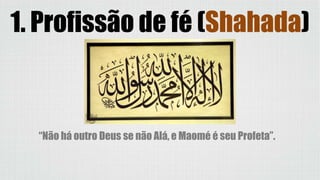 1. Profissão de fé (Shahada)
“Não há outro Deus se não Alá, e Maomé é seu Profeta”.
 