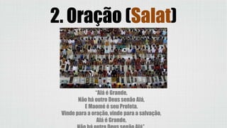 2. Oração (Salat)
“Alá é Grande,
Não há outro Deus senão Alá,
E Maomé é seu Profeta.
Vinde para a oração, vinde para a salvação,
Alá é Grande,
 