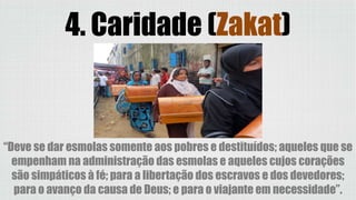 4. Caridade (Zakat)
“Deve se dar esmolas somente aos pobres e destituídos; aqueles que se
empenham na administração das esmolas e aqueles cujos corações
são simpáticos à fé; para a libertação dos escravos e dos devedores;
para o avanço da causa de Deus; e para o viajante em necessidade”.
 