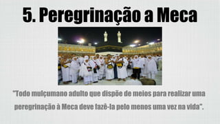 5. Peregrinação a Meca
(Haji)
"Todo mulçumano adulto que dispõe de meios para realizar uma
peregrinação à Meca deve fazê-la pelo menos uma vez na vida".
 