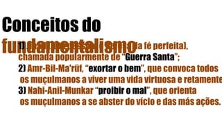 Conceitos do
fundamentalismo1) Jihad (luta pessoal e defesa da fé perfeita),
chamada popularmente de “Guerra Santa”;
2) Amr-Bil-Ma'rūf, “exortar o bem”, que convoca todos
os muçulmanos a viver uma vida virtuosa e retamente
3) Nahi-Anil-Munkar “proibir o mal”, que orienta
os muçulmanos a se abster do vício e das más ações.
 