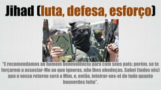 “E recomendamos ao homem benevolência para com seus pais; porém, se te
forçarem a associar-Me ao que ignoras, não lhes obedeças. Sabei (todos vós)
que o vosso retorno será a Mim, e, então, inteirar-vos-ei de tudo quanto
houverdes feito”.
Jihad (luta, defesa, esforço)
 