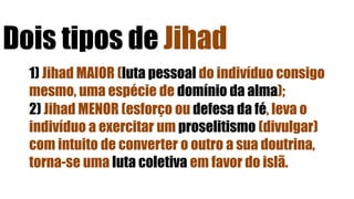 Dois tipos de Jihad
1) Jihad MAIOR (luta pessoal do indivíduo consigo
mesmo, uma espécie de domínio da alma);
2) Jihad MENOR (esforço ou defesa da fé, leva o
indivíduo a exercitar um proselitismo (divulgar)
com intuito de converter o outro a sua doutrina,
torna-se uma luta coletiva em favor do islã.
 