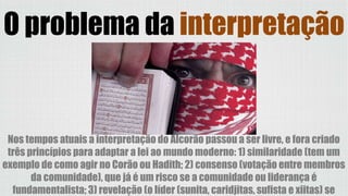 Nos tempos atuais a interpretação do Alcorão passou a ser livre, e fora criado
três princípios para adaptar a lei ao mundo moderno: 1) similaridade (tem um
exemplo de como agir no Corão ou Hadith; 2) consenso (votação entre membros
da comunidade), que já é um risco se a comunidade ou liderança é
fundamentalista; 3) revelação (o líder (sunita, caridjitas, sufista e xiitas) se
O problema da interpretação
 