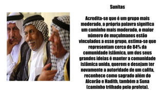 Sunitas
Acredita-se que é um grupo mais
moderado, a própria palavra significa
um caminho mais moderado, o maior
número de muçulmanos estão
vinculados a esse grupo, estima-se que
representam cerca de 84% da
comunidade islâmica, um dos seus
grandes ideias é manter a comunidade
islâmica unida, querem e desejam ter
novamente a autoridade de um califa,
reconhece como sagrado além do
Alcorão e Hadith, também a Suna
(caminho trilhado pelo profeta).
 