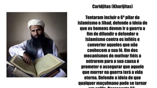 Caridjitas (Kharijitas)
Tentaram incluir o 6º pilar do
islamismo o Jihad, defende a ideia de
que os homens devem ir a guerra a
fim de difundir e defender o
Islamismo contra os infiéis e
converter aqueles que não
conhecem a sua fé. Um dos
mecanismos de motivar fiéis a
entrarem para a sua causa é
prometer e assegurar que aquele
que morrer na guerra terá a vida
eterna. Defende a ideia de que
qualquer muçulmano pode se tornar
 