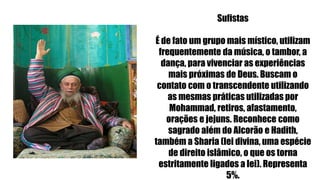 Sufistas
É de fato um grupo mais místico, utilizam
frequentemente da música, o tambor, a
dança, para vivenciar as experiências
mais próximas de Deus. Buscam o
contato com o transcendente utilizando
as mesmas práticas utilizadas por
Mohammad, retiros, afastamento,
orações e jejuns. Reconhece como
sagrado além do Alcorão e Hadith,
também a Sharia (lei divina, uma espécie
de direito islâmico, o que os torna
estritamente ligados a lei). Representa
5%.
 