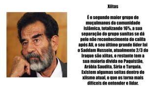 Xiitas
É o segundo maior grupo de
muçulmanos da comunidade
islâmica, totalizando 16%, a sua
separação do grupo sunitas se dá
pelo não reconhecimento do califa
após Ali, o seu último grande líder foi
o Saddam Hussein, atualmente 2/3 do
Iraque são xiitas, o restante tem a
sua maioria divida no Paquistão,
Arábia Saudita, Síria e Turquia.
Existem algumas seitas dentro do
xiismo atual, o que os torna mais
difíceis de entender e lidar.
 