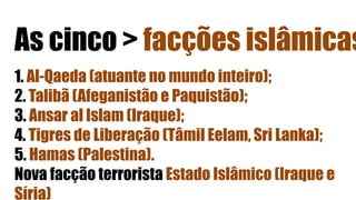 As cinco > facções islâmicas
1. Al-Qaeda (atuante no mundo inteiro);
2. Talibã (Afeganistão e Paquistão);
3. Ansar al Islam (Iraque);
4. Tigres de Liberação (Tâmil Eelam, Sri Lanka);
5. Hamas (Palestina).
Nova facção terrorista Estado Islâmico (Iraque e
Síria)
 