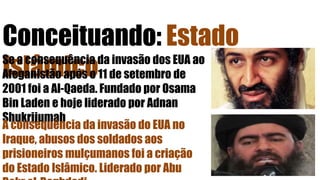 Conceituando: Estado
IslâmicoSe a consequência da invasão dos EUA ao
Afeganistão após o 11 de setembro de
2001 foi a Al-Qaeda. Fundado por Osama
Bin Laden e hoje liderado por Adnan
Shukrijumah
A consequência da invasão do EUA no
Iraque, abusos dos soldados aos
prisioneiros mulçumanos foi a criação
do Estado Islâmico. Liderado por Abu
 