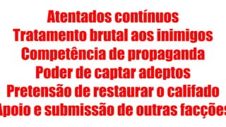 Atentados contínuos
Tratamento brutal aos inimigos
Competência de propaganda
Poder de captar adeptos
Pretensão de restaurar o califado
Apoio e submissão de outras facções
 