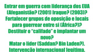 Entrar em guerra com liderança dos EUA
(Afeganistão? (2001) Iraque? (2003)?
Fortalecer grupos de oposição e locais
para guerrear entre si (África?)?
Destituir o “califado” e implantar um
novo?
Matar o líder (Saddan? Bin Laden?).
Intervenção internacional legítima.
 