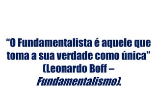 “O Fundamentalista é aquele que
toma a sua verdade como única”
(Leonardo Boff –
Fundamentalismo).
 