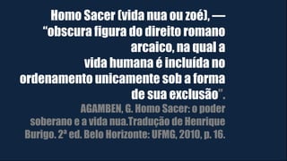 Homo Sacer (vida nua ou zoé), ―
“obscura figura do direito romano
arcaico, na qual a
vida humana é incluída no
ordenamento unicamente sob a forma
de sua exclusão”.
AGAMBEN, G. Homo Sacer: o poder
soberano e a vida nua.Tradução de Henrique
Burigo. 2ª ed. Belo Horizonte: UFMG, 2010, p. 16.
 