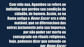 Com vida nua, Agamben se refere ao
indivíduo que perdeu sua condição de
cidadão, de homem. Assim, se na
Roma antiga o Homo Sacer era a vida
matável, que se diferenciava das
outras justamente pela sua impureza,
por não poder ser morto ou
consagrado em rituais religiosos,
hoje, podemos dizer que entende-se
 
