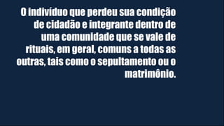 O indivíduo que perdeu sua condição
de cidadão e integrante dentro de
uma comunidade que se vale de
rituais, em geral, comuns a todas as
outras, tais como o sepultamento ou o
matrimônio.
 