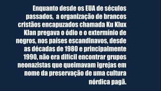Enquanto desde os EUA de séculos
passados, a organização de brancos
cristãos encapuzados chamada Ku Klux
Klan pregava o ódio e o extermínio de
negros, nos países escandinavos, desde
as décadas de 1980 e principalmente
1990, não era difícil encontrar grupos
neonazistas que queimavam igrejas em
nome da preservação de uma cultura
nórdica pagã.
 