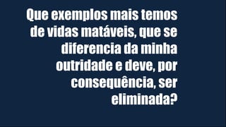 Que exemplos mais temos
de vidas matáveis, que se
diferencia da minha
outridade e deve, por
consequência, ser
eliminada?
 