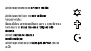 Ambas nasceram no oriente médio;
Ambas acreditam em um só Deus
(monoteísta);
Duas delas se expandiram para o mundo e se
tornaram as duas maiores religiões do
mundo.
Ambas influenciaram o
mediterrâneo;
Ambas possuem sua fé no pai Abraão (1800
a.C);
 