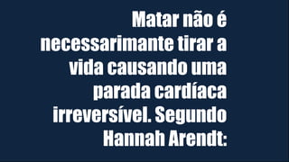 Matar não é
necessarimante tirar a
vida causando uma
parada cardíaca
irreversível. Segundo
Hannah Arendt:
 