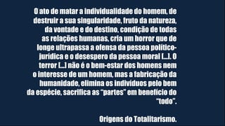 O ato de matar a individualidade do homem, de
destruir a sua singularidade, fruto da natureza,
da vontade e do destino, condição de todas
as relações humanas, cria um horror que de
longe ultrapassa a ofensa da pessoa político-
jurídica e o desespero da pessoa moral [...]. O
terror [...] não é o bem-estar dos homens nem
o interesse de um homem, mas a fabricação da
humanidade, elimina os indivíduos pelo bem
da espécie, sacrifica as “partes” em benefício do
“todo”.
Origens do Totalitarismo.
 