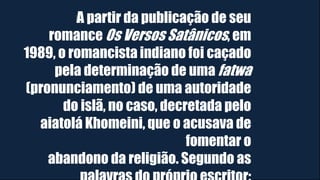 A partir da publicação de seu
romance Os Versos Satânicos, em
1989, o romancista indiano foi caçado
pela determinação de uma fatwa
(pronunciamento) de uma autoridade
do islã, no caso, decretada pelo
aiatolá Khomeini, que o acusava de
fomentar o
abandono da religião. Segundo as
 